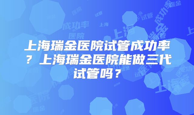 上海瑞金医院试管成功率？上海瑞金医院能做三代试管吗？