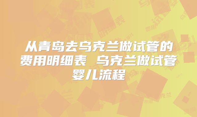 从青岛去乌克兰做试管的费用明细表 乌克兰做试管婴儿流程