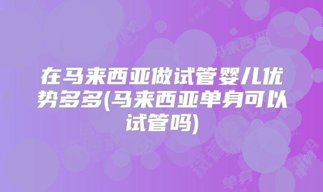 在马来西亚做试管婴儿优势多多(马来西亚单身可以试管吗)