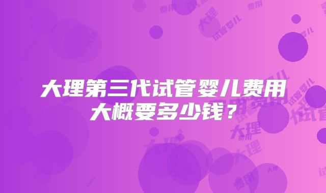 大理第三代试管婴儿费用大概要多少钱？