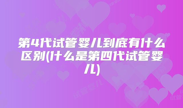 第4代试管婴儿到底有什么区别(什么是第四代试管婴儿)
