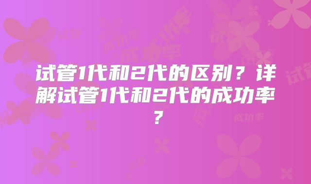试管1代和2代的区别？详解试管1代和2代的成功率？