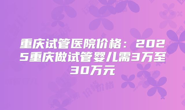 重庆试管医院价格：2025重庆做试管婴儿需3万至30万元