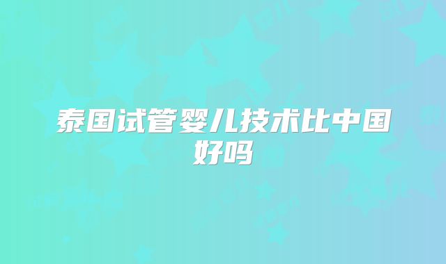 泰国试管婴儿技术比中国好吗