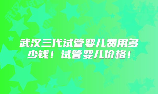 武汉三代试管婴儿费用多少钱！试管婴儿价格！