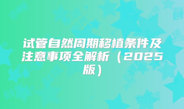 试管自然周期移植条件及注意事项全解析（2025版）