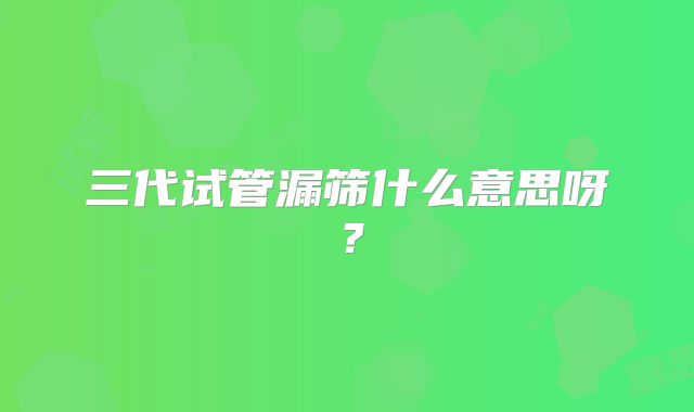 三代试管漏筛什么意思呀？