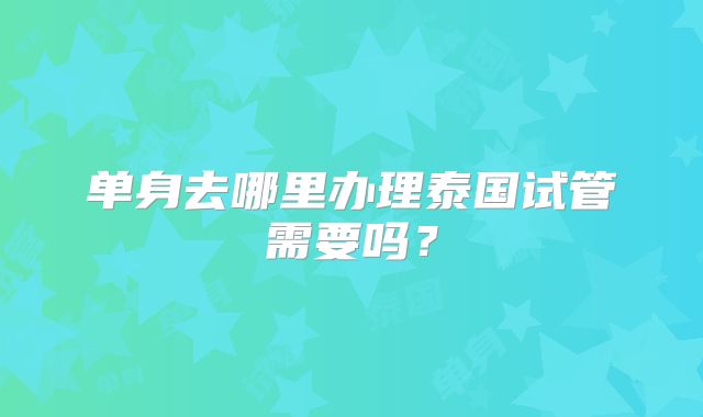单身去哪里办理泰国试管需要吗？