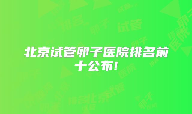 北京试管卵子医院排名前十公布!
