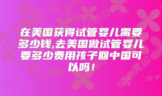 在美国获得试管婴儿需要多少钱,去美国做试管婴儿要多少费用孩子回中国可以吗!