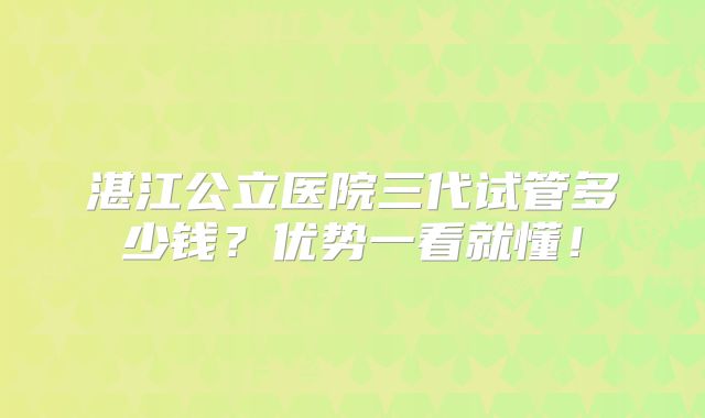 湛江公立医院三代试管多少钱？优势一看就懂！