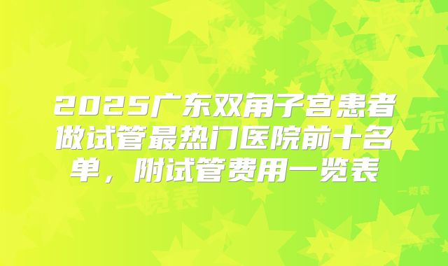 2025广东双角子宫患者做试管最热门医院前十名单，附试管费用一览表