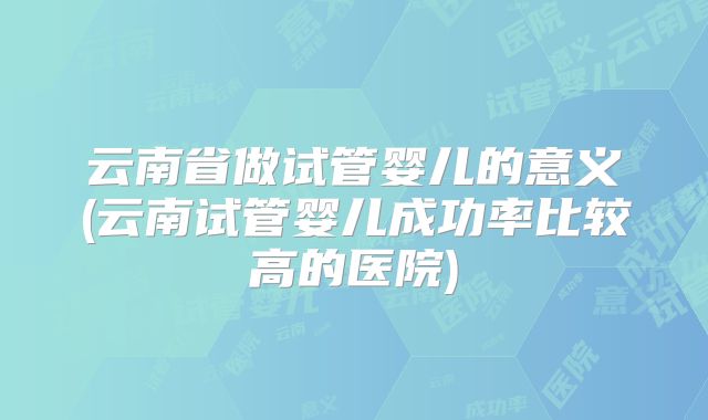 云南省做试管婴儿的意义(云南试管婴儿成功率比较高的医院)