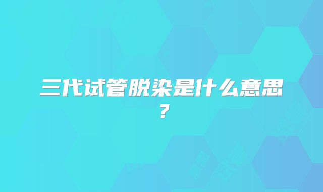 三代试管脱染是什么意思？