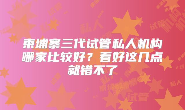 柬埔寨三代试管私人机构哪家比较好?看好这几点就错不了