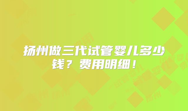 扬州做三代试管婴儿多少钱？费用明细！