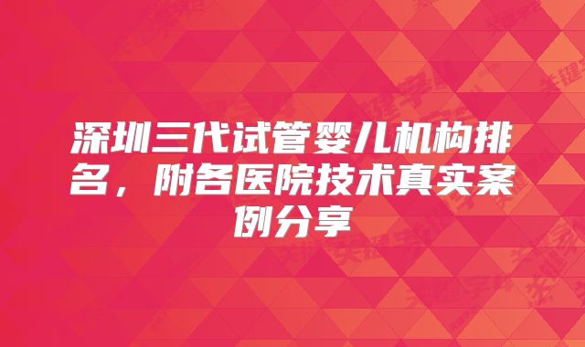 深圳三代试管婴儿机构排名，附各医院技术真实案例分享