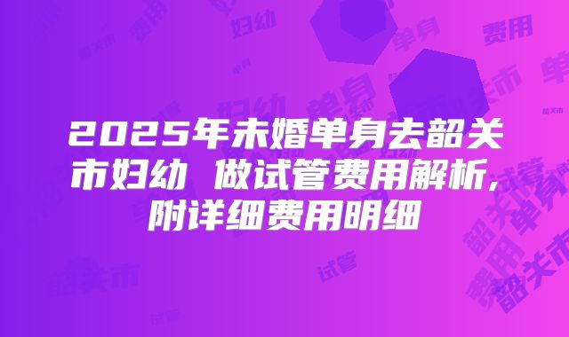 2025年未婚单身去韶关市妇幼 做试管费用解析,附详细费用明细