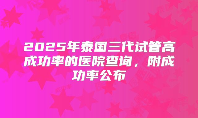 2025年泰国三代试管高成功率的医院查询，附成功率公布
