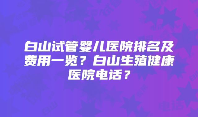 白山试管婴儿医院排名及费用一览？白山生殖健康医院电话？