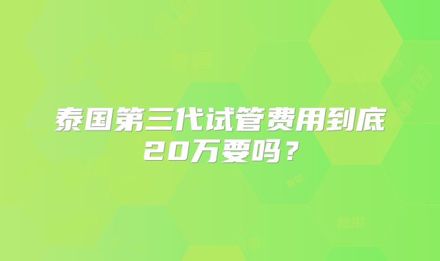 泰国第三代试管费用到底20万要吗？