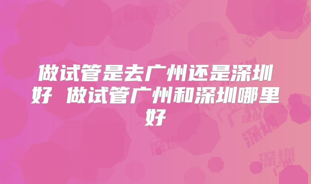做试管是去广州还是深圳好 做试管广州和深圳哪里好