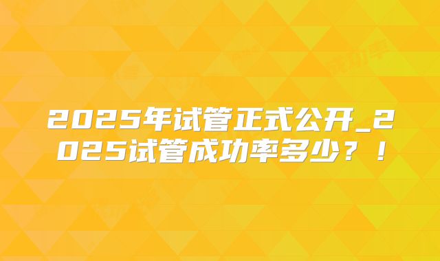 2025年试管正式公开_2025试管成功率多少？！