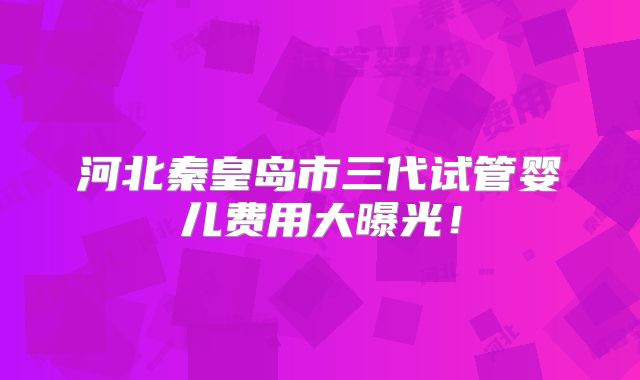 河北秦皇岛市三代试管婴儿费用大曝光！