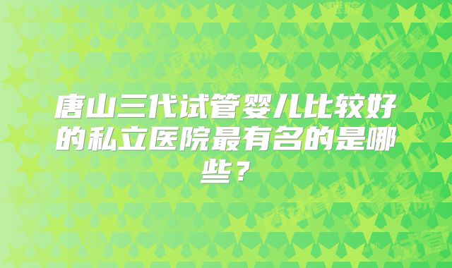 唐山三代试管婴儿比较好的私立医院最有名的是哪些？