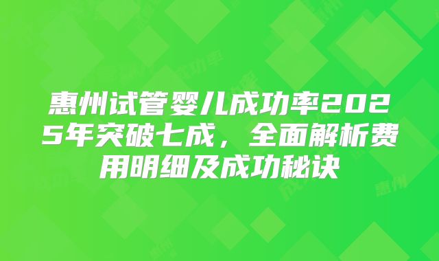 惠州试管婴儿成功率2025年突破七成，全面解析费用明细及成功秘诀