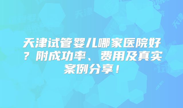 天津试管婴儿哪家医院好?附成功率、费用及真实案例分享!