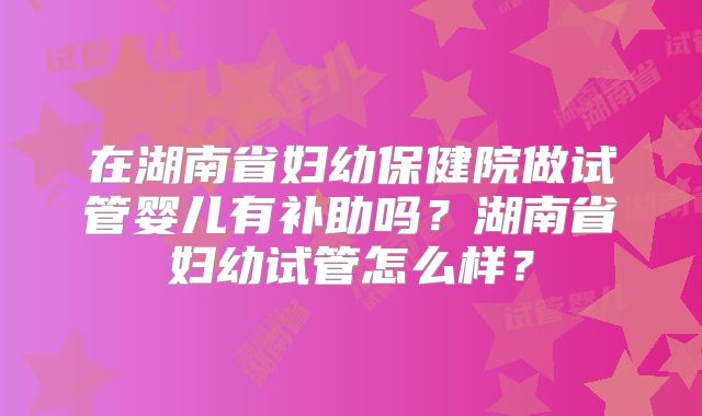 在湖南省妇幼保健院做试管婴儿有补助吗?湖南省妇幼试管怎么样?