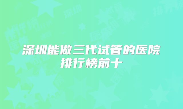 深圳能做三代试管的医院排行榜前十