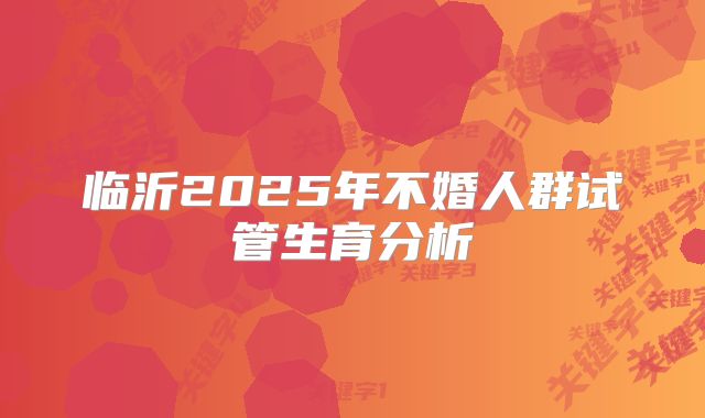 临沂2025年不婚人群试管生育分析