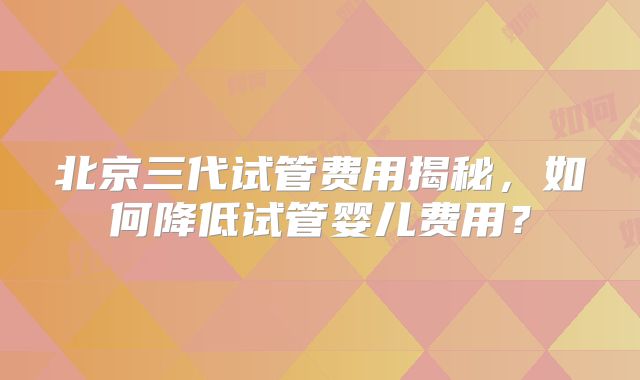 北京三代试管费用揭秘，如何降低试管婴儿费用？