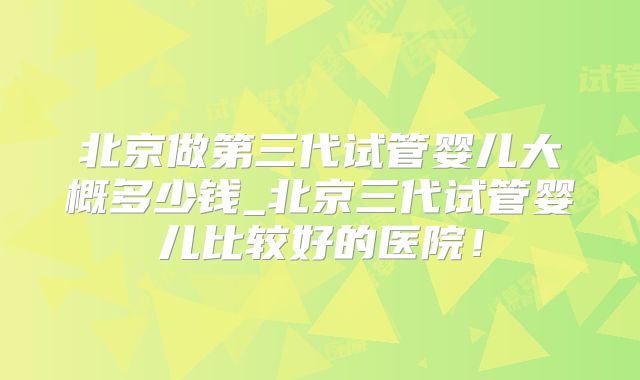 北京做第三代试管婴儿大概多少钱_北京三代试管婴儿比较好的医院！