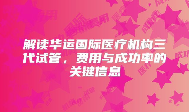 解读华运国际医疗机构三代试管，费用与成功率的关键信息