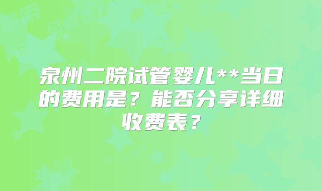 泉州二院试管婴儿**当日的费用是？能否分享详细收费表？