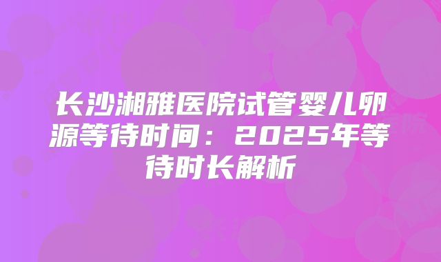 长沙湘雅医院试管婴儿卵源等待时间：2025年等待时长解析