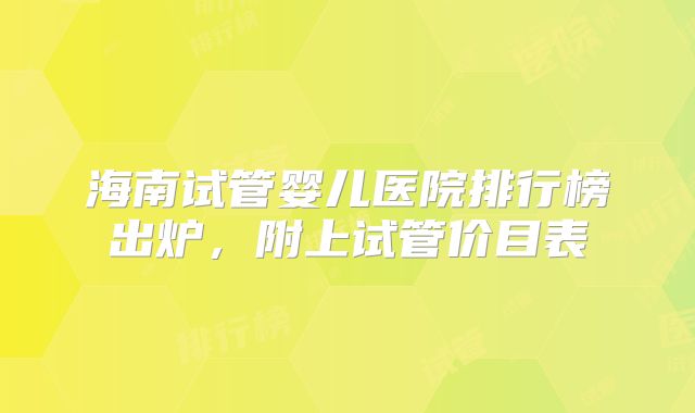 海南试管婴儿医院排行榜出炉，附上试管价目表