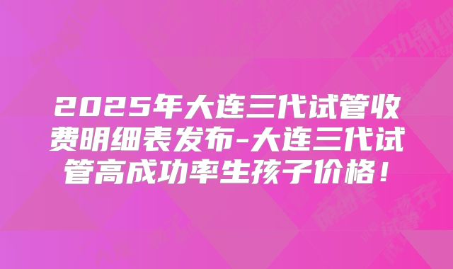 2025年大连三代试管收费明细表发布-大连三代试管高成功率生孩子价格!