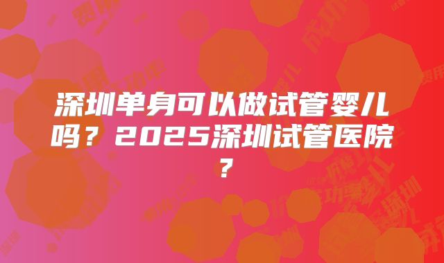 深圳单身可以做试管婴儿吗？2025深圳试管医院？