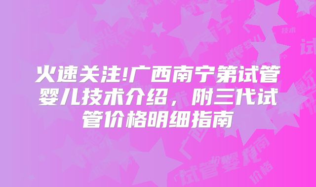 火速关注!广西南宁第试管婴儿技术介绍，附三代试管价格明细指南