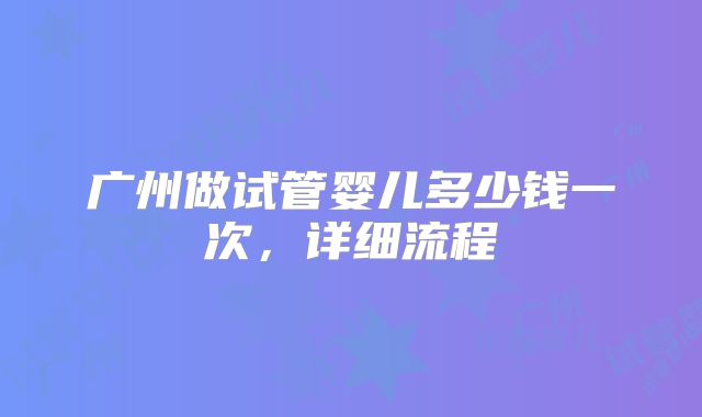 广州做试管婴儿多少钱一次，详细流程