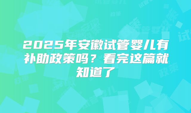 2025年安徽试管婴儿有补助政策吗？看完这篇就知道了