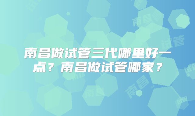 南昌做试管三代哪里好一点？南昌做试管哪家？