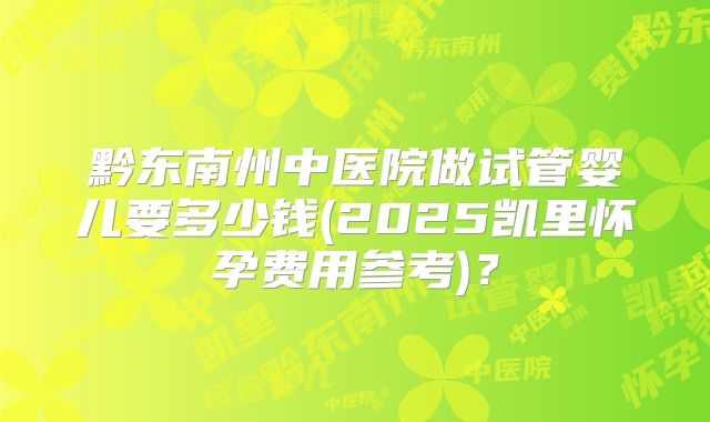黔东南州中医院做试管婴儿要多少钱(2025凯里怀孕费用参考)?