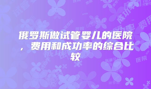 俄罗斯做试管婴儿的医院，费用和成功率的综合比较