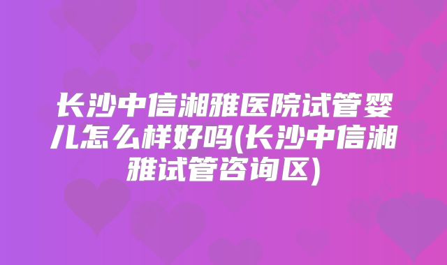 长沙中信湘雅医院试管婴儿怎么样好吗(长沙中信湘雅试管咨询区)