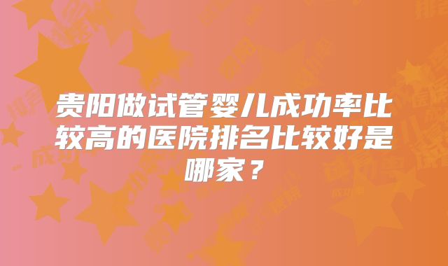 贵阳做试管婴儿成功率比较高的医院排名比较好是哪家？